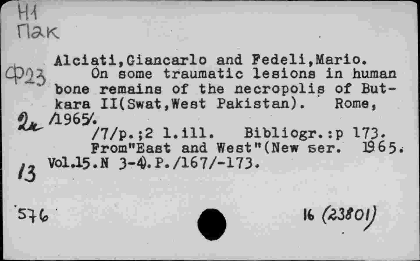 ﻿ж Пак
Alciati,Giancarlo and Fedeli,Mario.
СрОл On some traumatic lesions in human bone remains of the necropolis of But-kara II(Swat,West Pakistan). Rome,
/7/р.;2 l.ill. Bibliogr.:р 173.
From”Éast and West "(New ser. 196 5-V0I.I5.N 3-^.P./167/-173.
Mg
l€ (XMOlJ